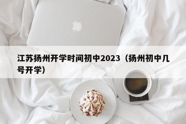 江苏扬州开学时间初中2023（扬州初中几号开学）