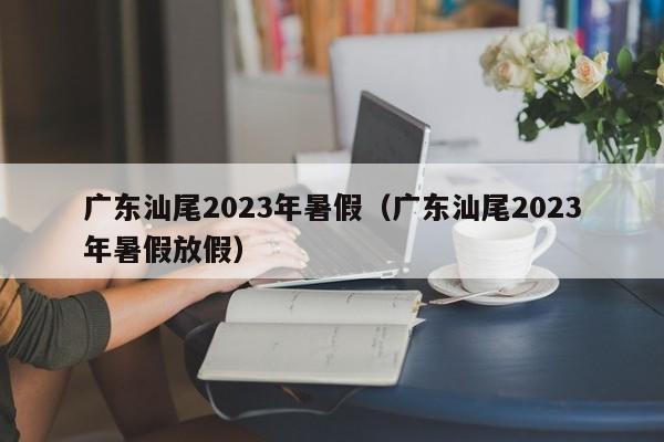 广东汕尾2023年暑假（广东汕尾2023年暑假放假）