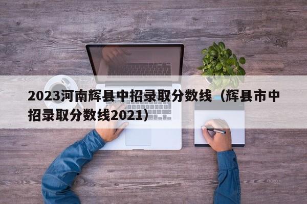 2023河南辉县中招录取分数线（辉县市中招录取分数线2021）