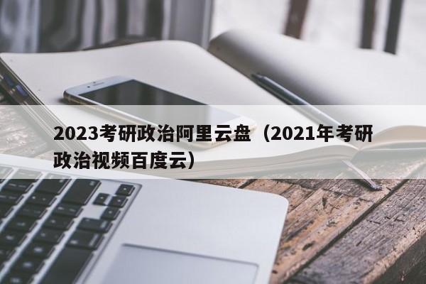 2023考研政治阿里云盘（2021年考研政治视频百度云）