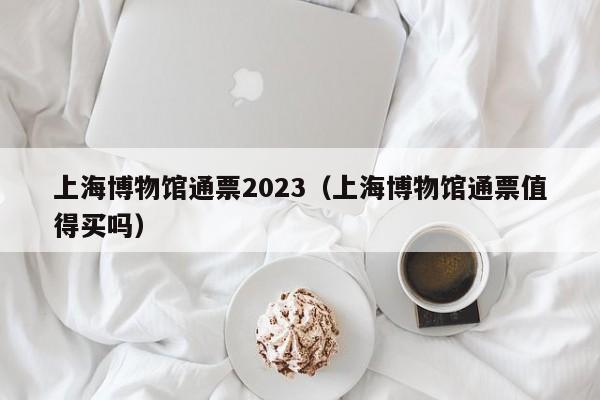 上海博物馆通票2023（上海博物馆通票值得买吗）