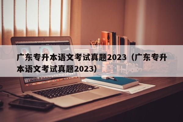 广东专升本语文考试真题2023（广东专升本语文考试真题2023）
