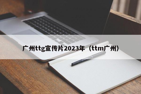 广州ttg宣传片2023年（ttm广州）